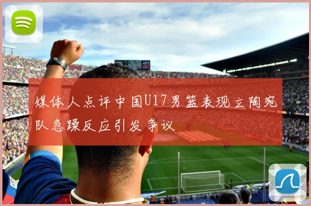 媒体人点评中国U17男篮表现立陶宛队急躁反应引发争议