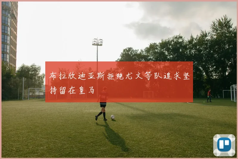 布拉欣迪亚斯拒绝尤文等队追求坚持留在皇马