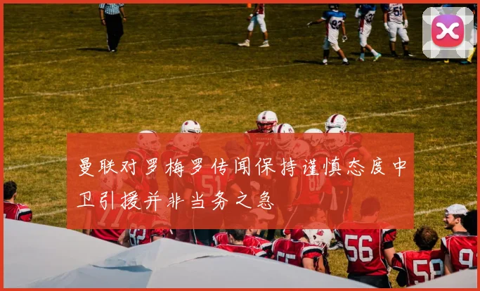 曼联对罗梅罗传闻保持谨慎态度中卫引援并非当务之急
