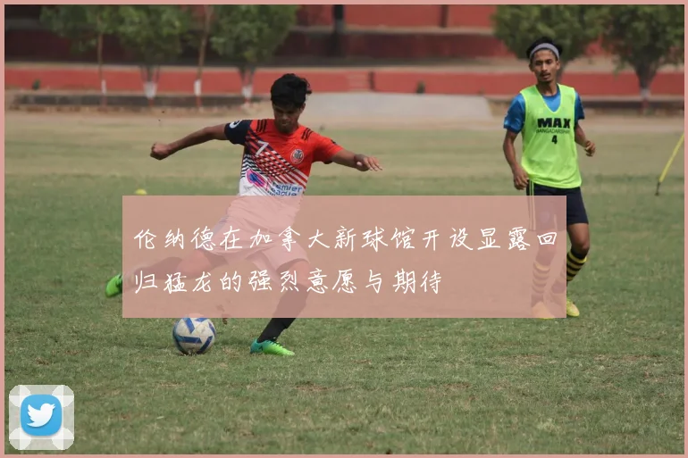 伦纳德在加拿大新球馆开设显露回归猛龙的强烈意愿与期待