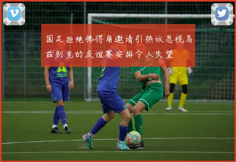 国足拒绝佛得角邀请引热议忽视乌兹别克的友谊赛安排令人失望