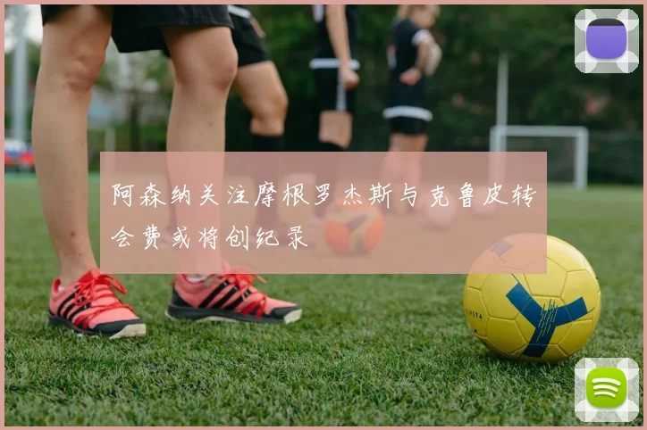 阿森纳关注摩根罗杰斯与克鲁皮转会费或将创纪录