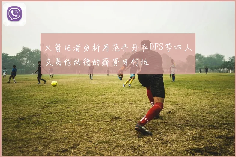火箭记者分析用范乔丹和DFS等四人交易伦纳德的薪资可行性