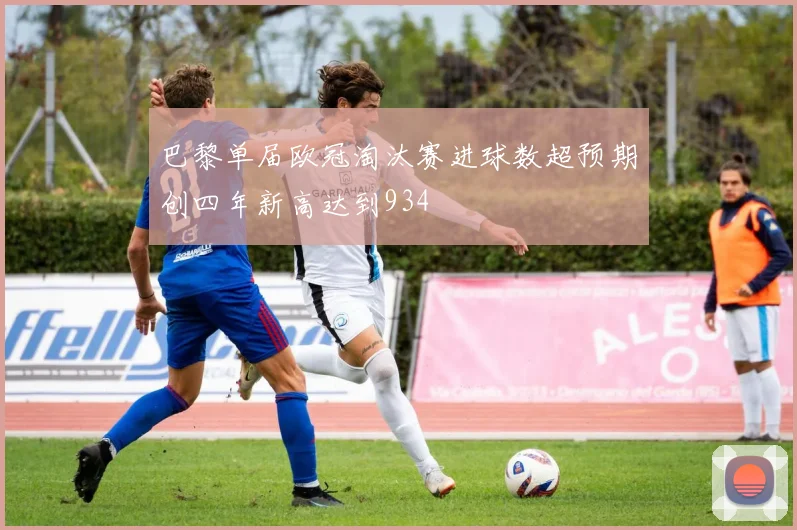 巴黎单届欧冠淘汰赛进球数超预期创四年新高达到934
