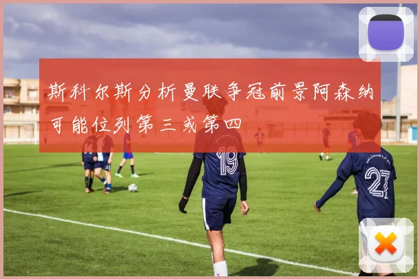 斯科尔斯分析曼联争冠前景阿森纳可能位列第三或第四