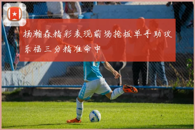杨瀚森精彩表现前场抢板单手助攻乐福三分精准命中