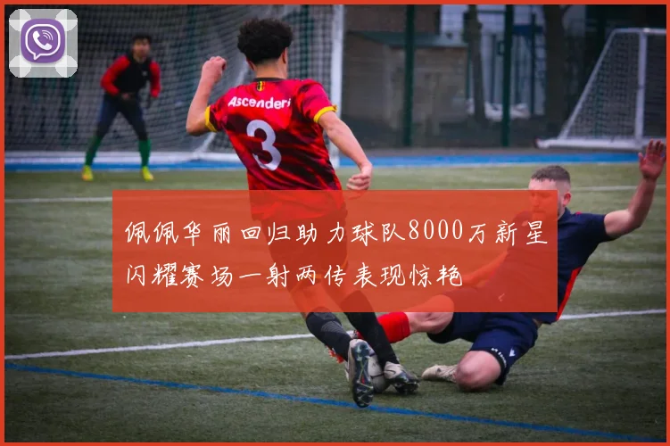 佩佩华丽回归助力球队8000万新星闪耀赛场一射两传表现惊艳