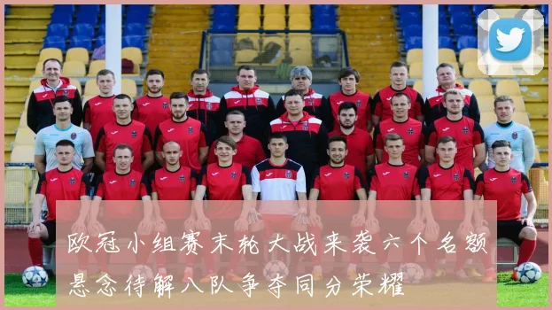 欧冠小组赛末轮大战来袭六个名额悬念待解八队争夺同分荣耀