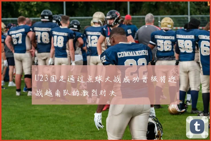 U23国足通过点球大战成功晋级将迎战越南队的激烈对决