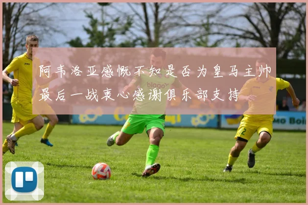 阿韦洛亚感慨不知是否为皇马主帅最后一战衷心感谢俱乐部支持