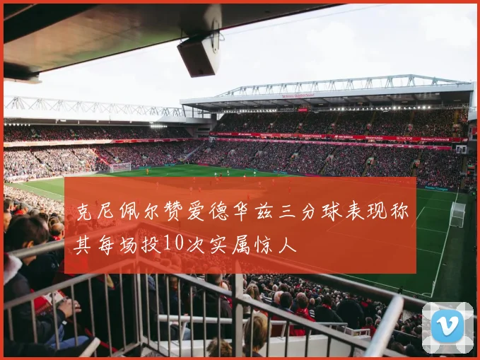 克尼佩尔赞爱德华兹三分球表现称其每场投10次实属惊人