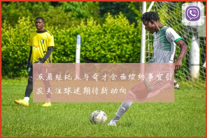 浓眉经纪人与奇才会面续约事宜引发关注球迷期待新动向