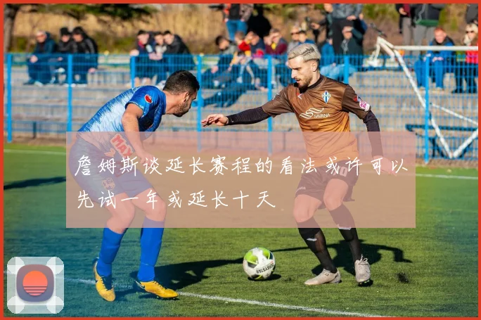詹姆斯谈延长赛程的看法或许可以先试一年或延长十天